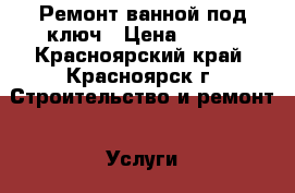 Ремонт ванной под ключ › Цена ­ 900 - Красноярский край, Красноярск г. Строительство и ремонт » Услуги   